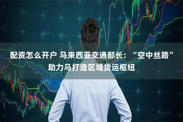 配资怎么开户 马来西亚交通部长：“空中丝路”助力马打造区域货运枢纽