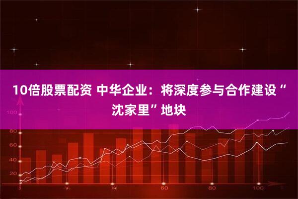 10倍股票配资 中华企业：将深度参与合作建设“沈家里”地块
