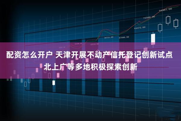 配资怎么开户 天津开展不动产信托登记创新试点 北上广等多地积极探索创新
