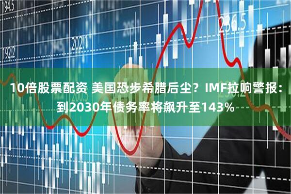 10倍股票配资 美国恐步希腊后尘？IMF拉响警报：到2030年债务率将飙升至143%