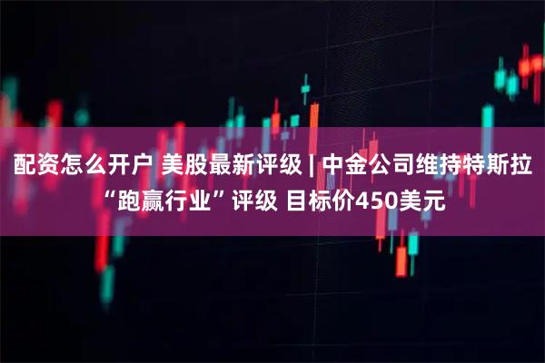 配资怎么开户 美股最新评级 | 中金公司维持特斯拉“跑赢行业”评级 目标价450美元