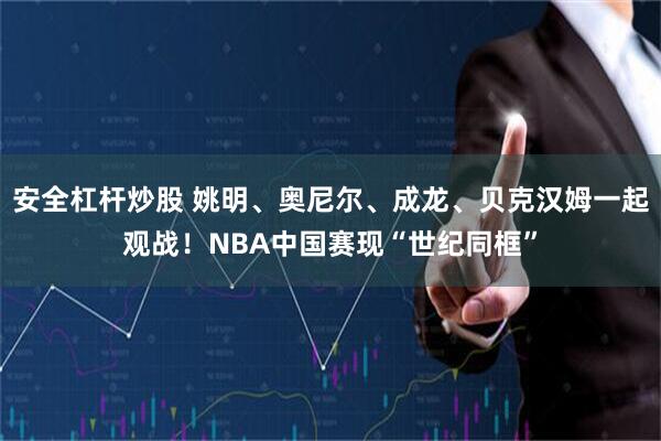 安全杠杆炒股 姚明、奥尼尔、成龙、贝克汉姆一起观战！NBA中国赛现“世纪同框”
