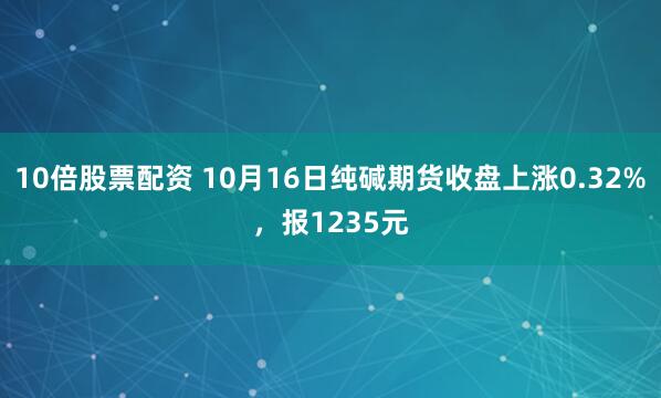 10倍股票配资 10月16日纯碱期货收盘上涨0.32%，报1235元