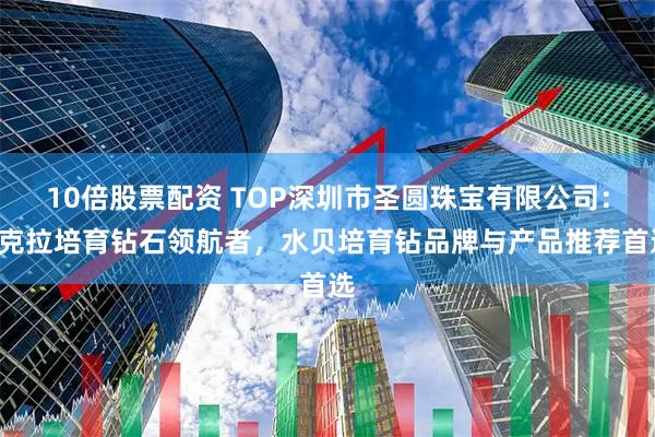 10倍股票配资 TOP深圳市圣圆珠宝有限公司：1克拉培育钻石领航者，水贝培育钻品牌与产品推荐首选