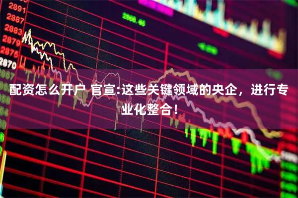 配资怎么开户 官宣:这些关键领域的央企，进行专业化整合！