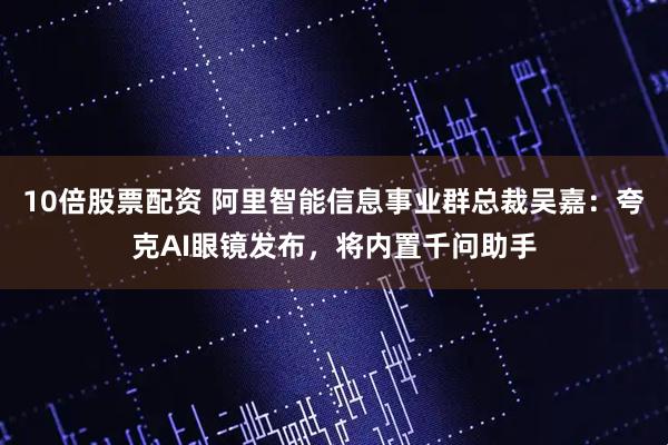 10倍股票配资 阿里智能信息事业群总裁吴嘉：夸克AI眼镜发布，将内置千问助手