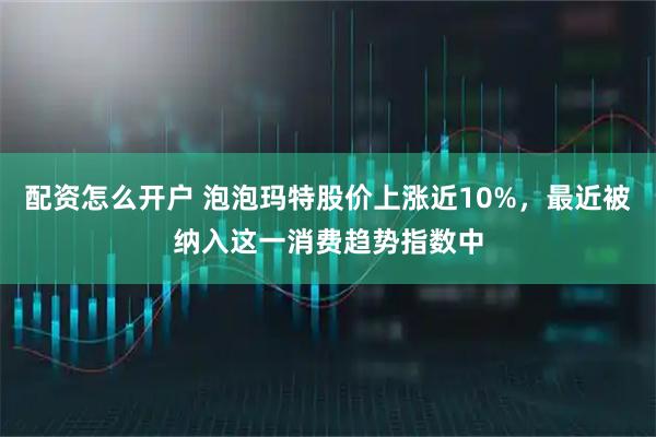 配资怎么开户 泡泡玛特股价上涨近10%，最近被纳入这一消费趋势指数中