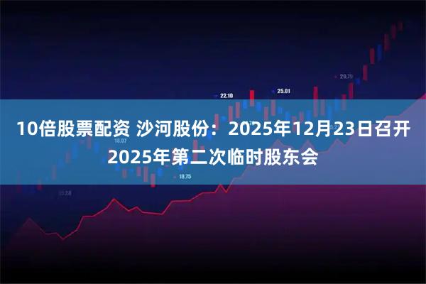 10倍股票配资 沙河股份：2025年12月23日召开2025年第二次临时股东会