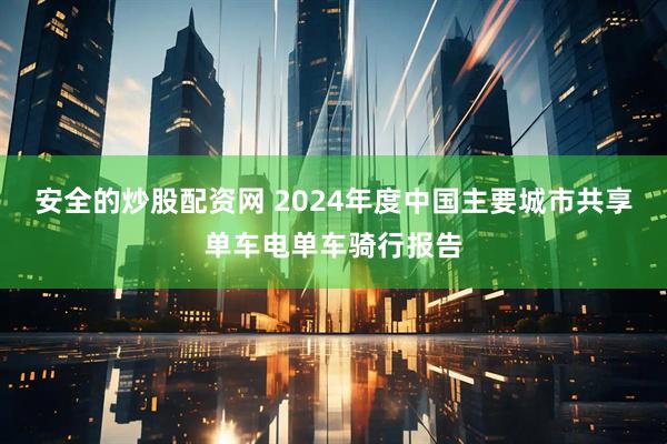 安全的炒股配资网 2024年度中国主要城市共享单车电单车骑行报告