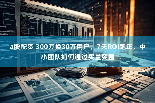 a股配资 300万换30万用户，7天ROI跑正，中小团队如何通过买量突围