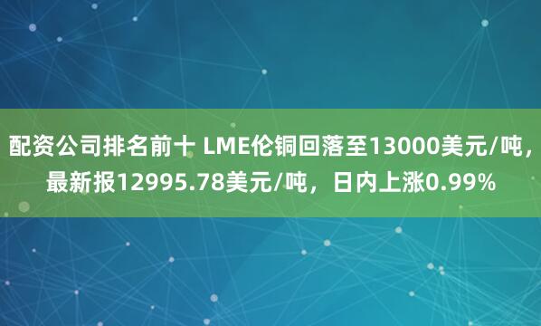 配资公司排名前十 LME伦铜回落至13000美元/吨，最新报12995.78美元/吨，日内上涨0.99%