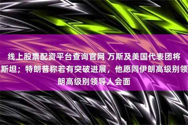 线上股票配资平台查询官网 万斯及美国代表团将抵达巴基斯坦；特朗普称若有突破进展，他愿同伊朗高级别领导人会面