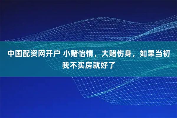 中国配资网开户 小赌怡情，大赌伤身，如果当初我不买房就好了