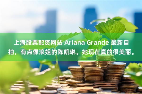 上海股票配资网站 Ariana Grande 最新自拍，有点像浪姐的陈凯琳。她现在真的很美丽。