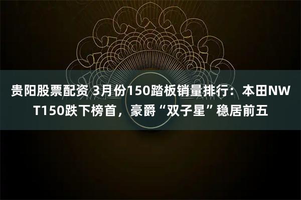 贵阳股票配资 3月份150踏板销量排行：本田NWT150跌下榜首，豪爵“双子星”稳居前五